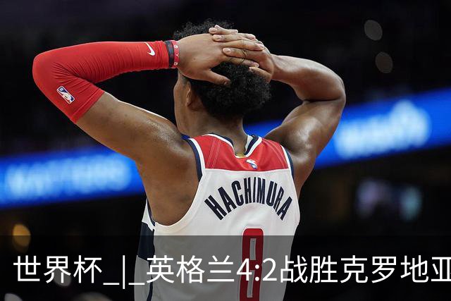 世界杯 | 英格兰4:2战胜克罗地亚 凯恩平队史世界杯进球纪录